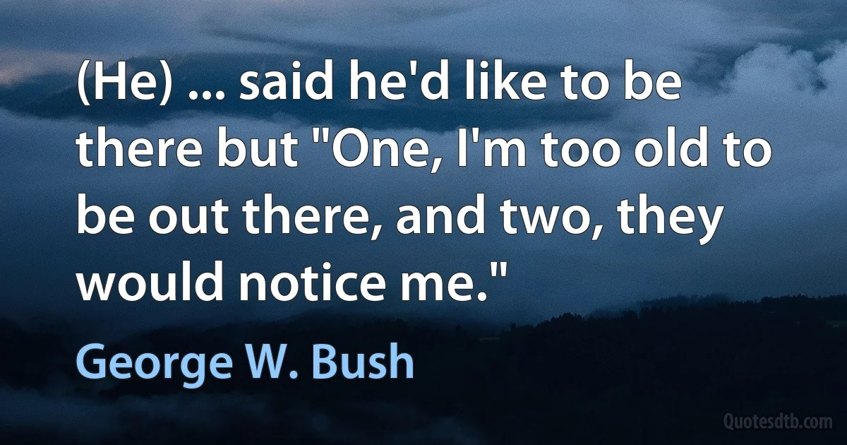 (He) ... said he'd like to be there but "One, I'm too old to be out there, and two, they would notice me." (George W. Bush)