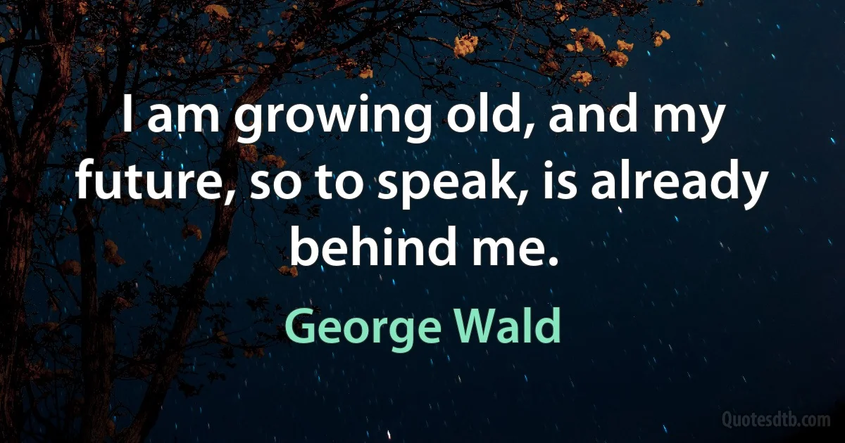 I am growing old, and my future, so to speak, is already behind me. (George Wald)