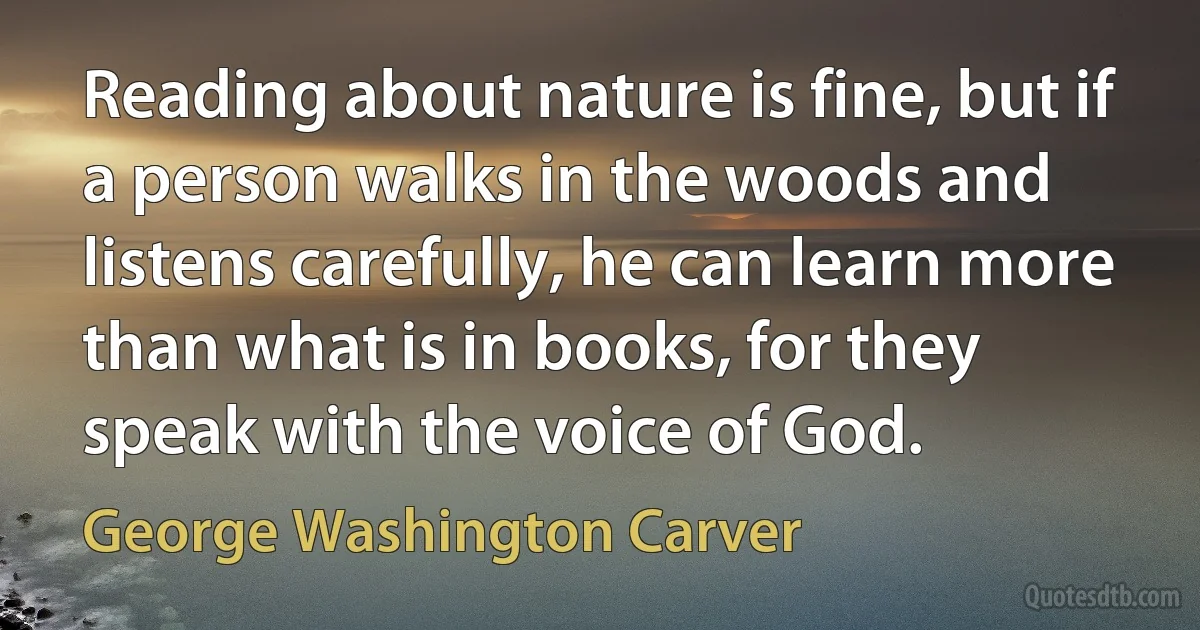 Reading about nature is fine, but if a person walks in the woods and listens carefully, he can learn more than what is in books, for they speak with the voice of God. (George Washington Carver)