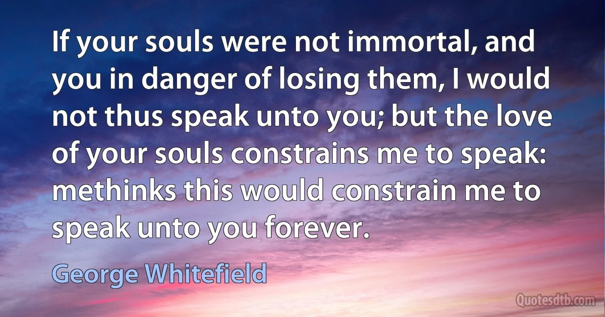 If your souls were not immortal, and you in danger of losing them, I would not thus speak unto you; but the love of your souls constrains me to speak: methinks this would constrain me to speak unto you forever. (George Whitefield)