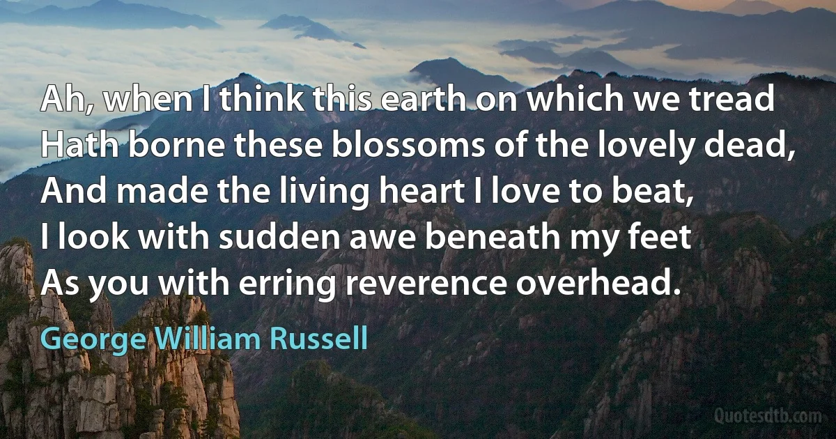 Ah, when I think this earth on which we tread
Hath borne these blossoms of the lovely dead,
And made the living heart I love to beat,
I look with sudden awe beneath my feet
As you with erring reverence overhead. (George William Russell)