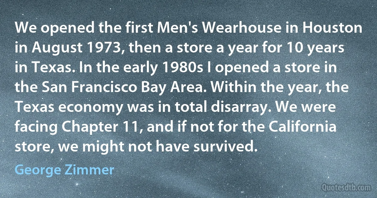 We opened the first Men's Wearhouse in Houston in August 1973, then a store a year for 10 years in Texas. In the early 1980s I opened a store in the San Francisco Bay Area. Within the year, the Texas economy was in total disarray. We were facing Chapter 11, and if not for the California store, we might not have survived. (George Zimmer)