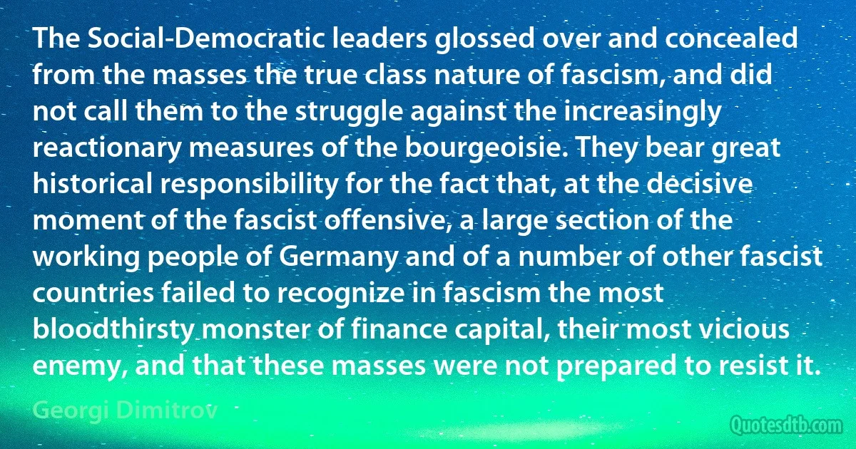 The Social-Democratic leaders glossed over and concealed from the masses the true class nature of fascism, and did not call them to the struggle against the increasingly reactionary measures of the bourgeoisie. They bear great historical responsibility for the fact that, at the decisive moment of the fascist offensive, a large section of the working people of Germany and of a number of other fascist countries failed to recognize in fascism the most bloodthirsty monster of finance capital, their most vicious enemy, and that these masses were not prepared to resist it. (Georgi Dimitrov)