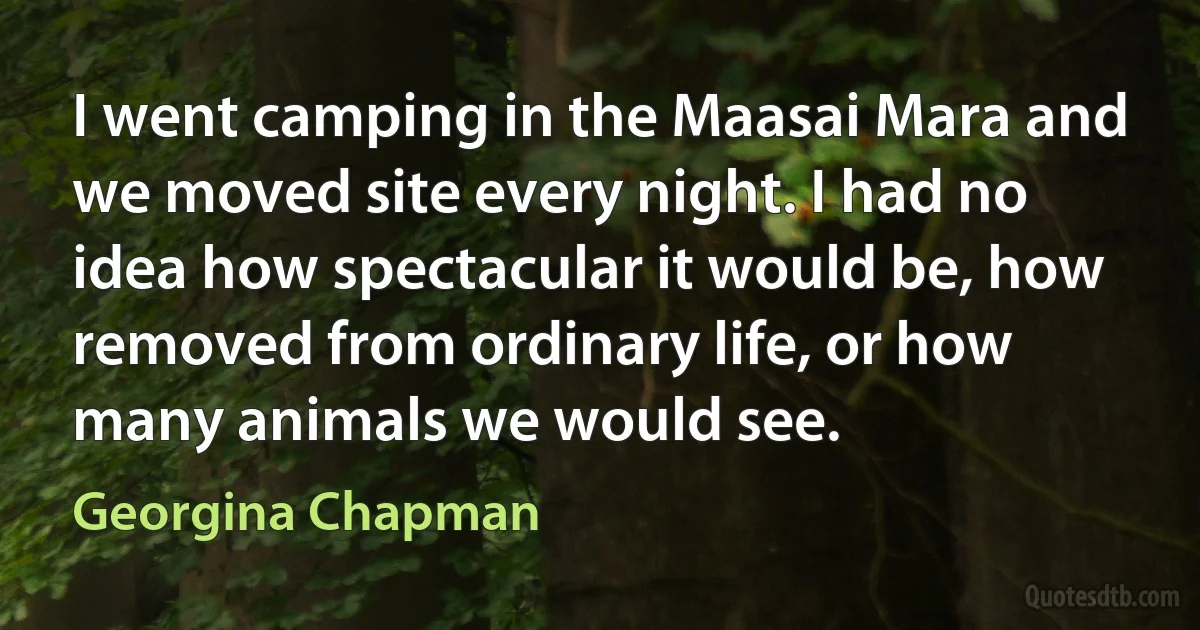 I went camping in the Maasai Mara and we moved site every night. I had no idea how spectacular it would be, how removed from ordinary life, or how many animals we would see. (Georgina Chapman)