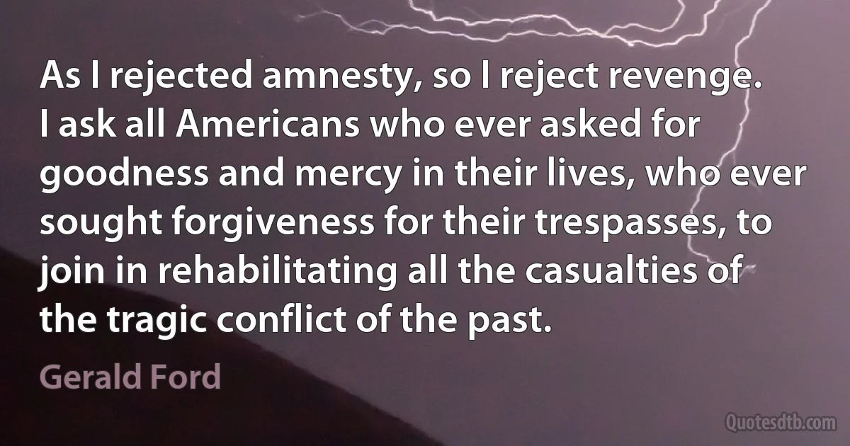 As I rejected amnesty, so I reject revenge. I ask all Americans who ever asked for goodness and mercy in their lives, who ever sought forgiveness for their trespasses, to join in rehabilitating all the casualties of the tragic conflict of the past. (Gerald Ford)