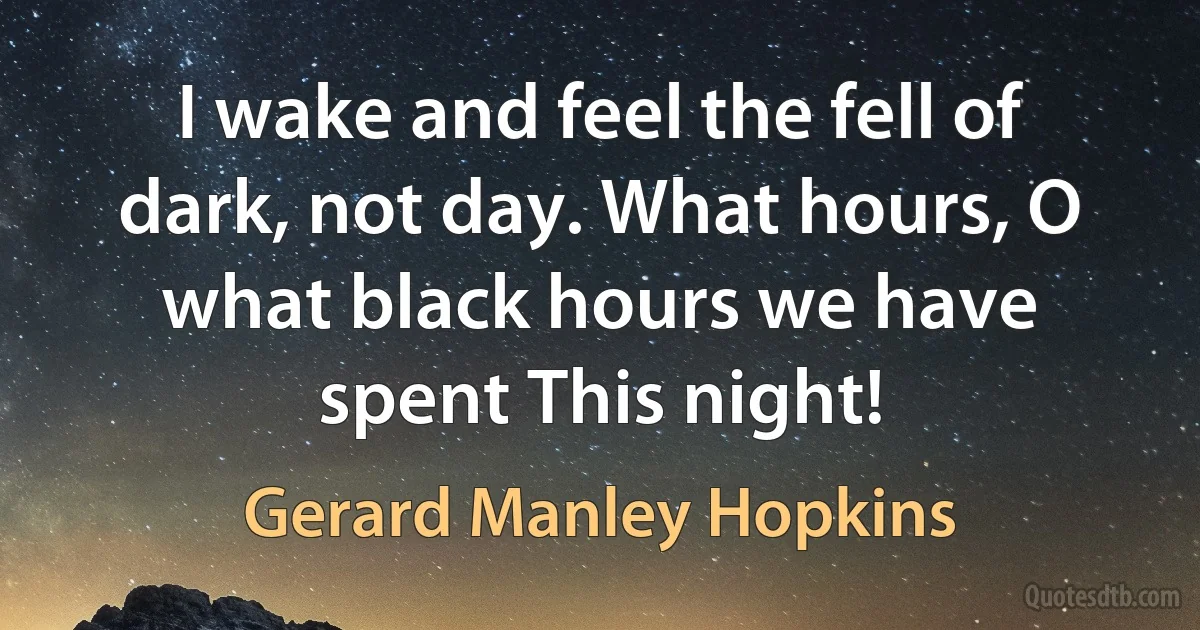 I wake and feel the fell of dark, not day. What hours, O what black hours we have spent This night! (Gerard Manley Hopkins)