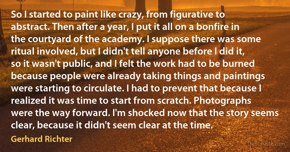 So I started to paint like crazy, from figurative to abstract. Then after a year, I put it all on a bonfire in the courtyard of the academy. I suppose there was some ritual involved, but I didn't tell anyone before I did it, so it wasn't public, and I felt the work had to be burned because people were already taking things and paintings were starting to circulate. I had to prevent that because I realized it was time to start from scratch. Photographs were the way forward. I'm shocked now that the story seems clear, because it didn't seem clear at the time. (Gerhard Richter)