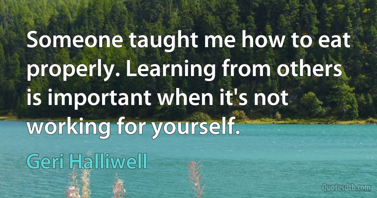 Someone taught me how to eat properly. Learning from others is important when it's not working for yourself. (Geri Halliwell)