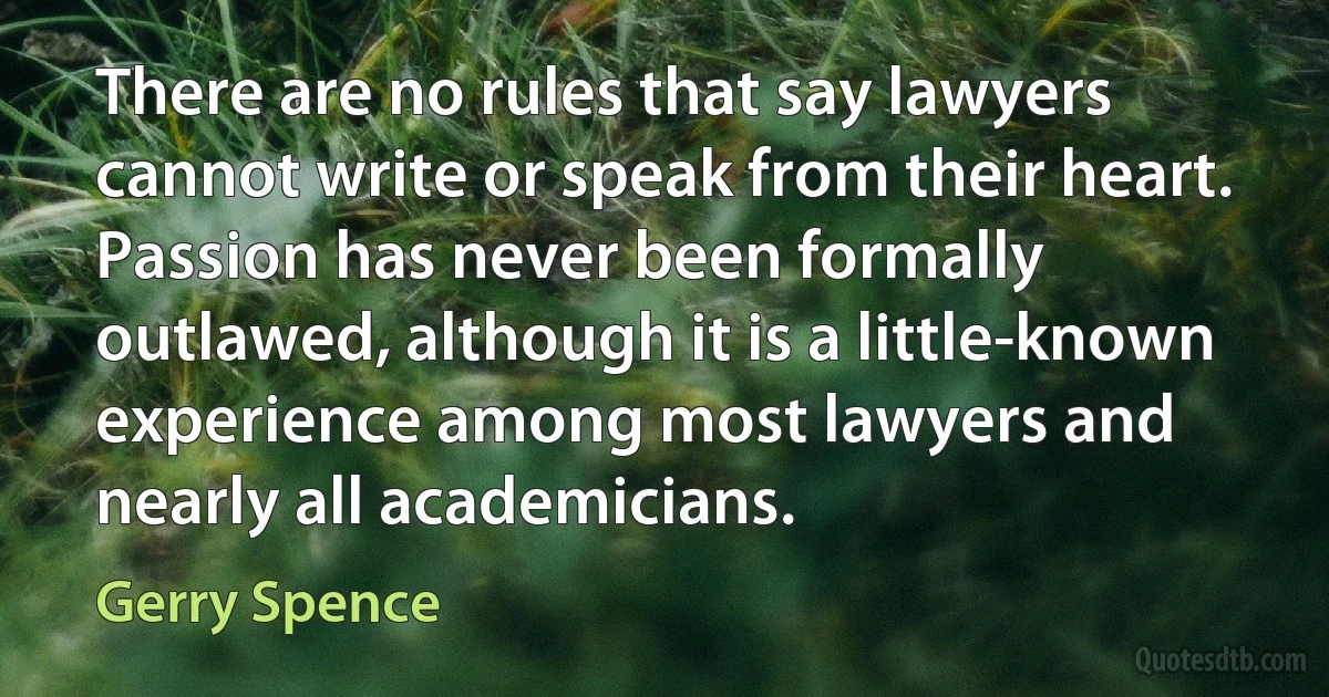 There are no rules that say lawyers cannot write or speak from their heart. Passion has never been formally outlawed, although it is a little-known experience among most lawyers and nearly all academicians. (Gerry Spence)