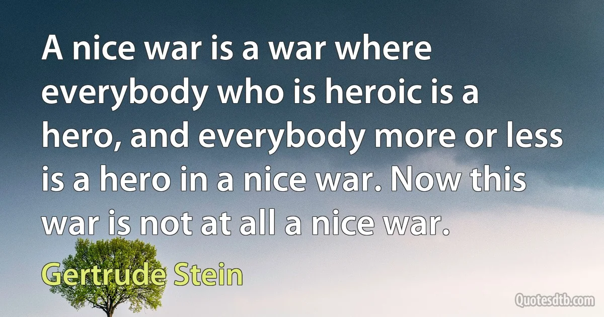 A nice war is a war where everybody who is heroic is a hero, and everybody more or less is a hero in a nice war. Now this war is not at all a nice war. (Gertrude Stein)