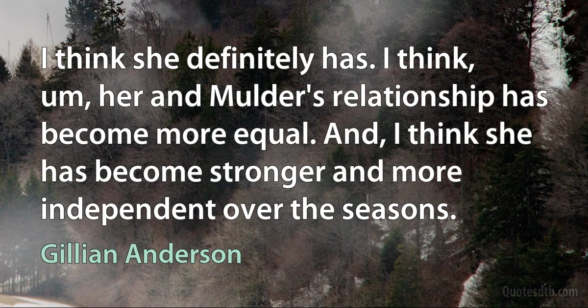 I think she definitely has. I think, um, her and Mulder's relationship has become more equal. And, I think she has become stronger and more independent over the seasons. (Gillian Anderson)