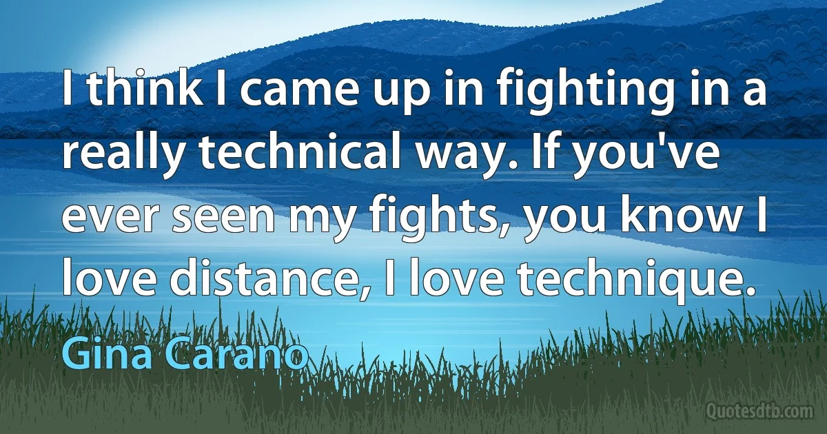 I think I came up in fighting in a really technical way. If you've ever seen my fights, you know I love distance, I love technique. (Gina Carano)