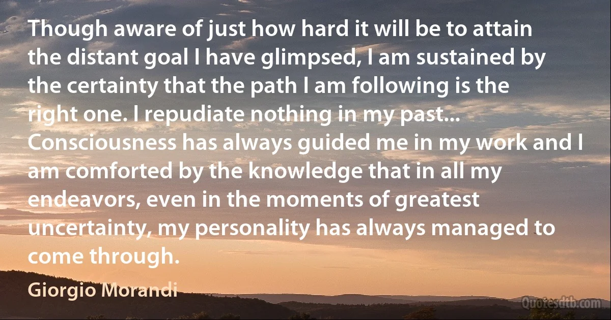 Though aware of just how hard it will be to attain the distant goal I have glimpsed, I am sustained by the certainty that the path I am following is the right one. I repudiate nothing in my past... Consciousness has always guided me in my work and I am comforted by the knowledge that in all my endeavors, even in the moments of greatest uncertainty, my personality has always managed to come through. (Giorgio Morandi)