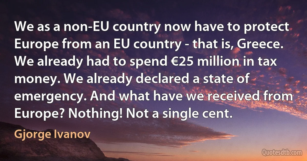 We as a non-EU country now have to protect Europe from an EU country - that is, Greece. We already had to spend €25 million in tax money. We already declared a state of emergency. And what have we received from Europe? Nothing! Not a single cent. (Gjorge Ivanov)