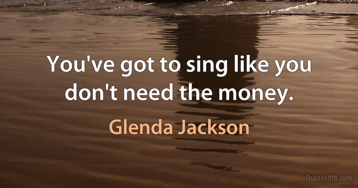 You've got to sing like you don't need the money. (Glenda Jackson)