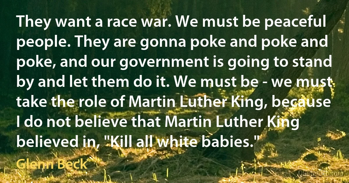 They want a race war. We must be peaceful people. They are gonna poke and poke and poke, and our government is going to stand by and let them do it. We must be - we must take the role of Martin Luther King, because I do not believe that Martin Luther King believed in, "Kill all white babies." (Glenn Beck)