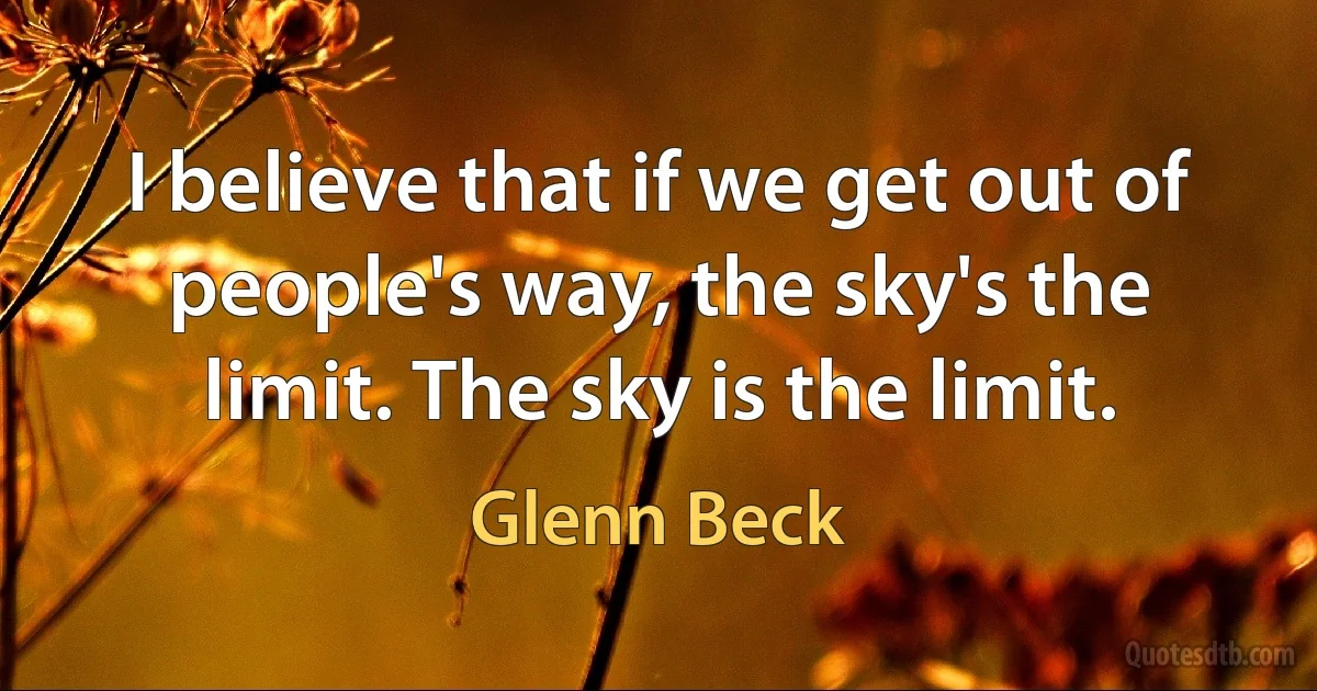 I believe that if we get out of people's way, the sky's the limit. The sky is the limit. (Glenn Beck)