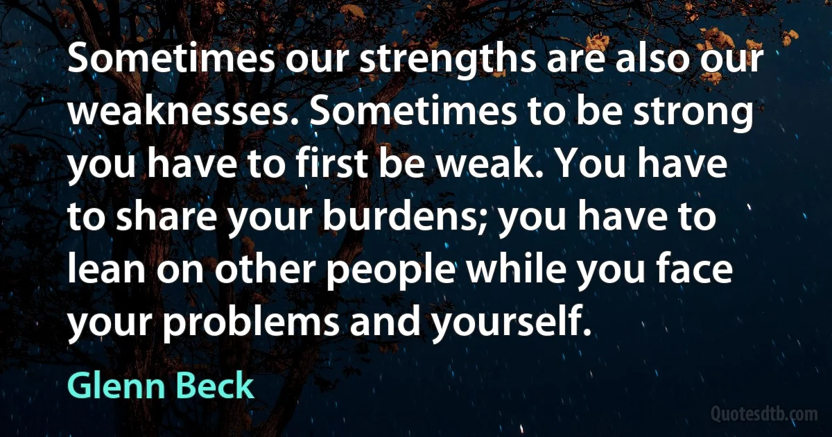 Sometimes our strengths are also our weaknesses. Sometimes to be strong you have to first be weak. You have to share your burdens; you have to lean on other people while you face your problems and yourself. (Glenn Beck)