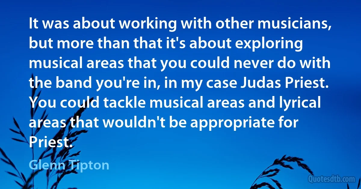 It was about working with other musicians, but more than that it's about exploring musical areas that you could never do with the band you're in, in my case Judas Priest. You could tackle musical areas and lyrical areas that wouldn't be appropriate for Priest. (Glenn Tipton)