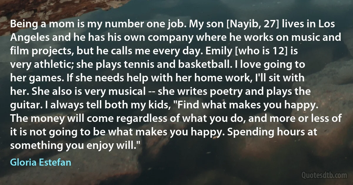 Being a mom is my number one job. My son [Nayib, 27] lives in Los Angeles and he has his own company where he works on music and film projects, but he calls me every day. Emily [who is 12] is very athletic; she plays tennis and basketball. I love going to her games. If she needs help with her home work, I'll sit with her. She also is very musical -- she writes poetry and plays the guitar. I always tell both my kids, "Find what makes you happy. The money will come regardless of what you do, and more or less of it is not going to be what makes you happy. Spending hours at something you enjoy will." (Gloria Estefan)