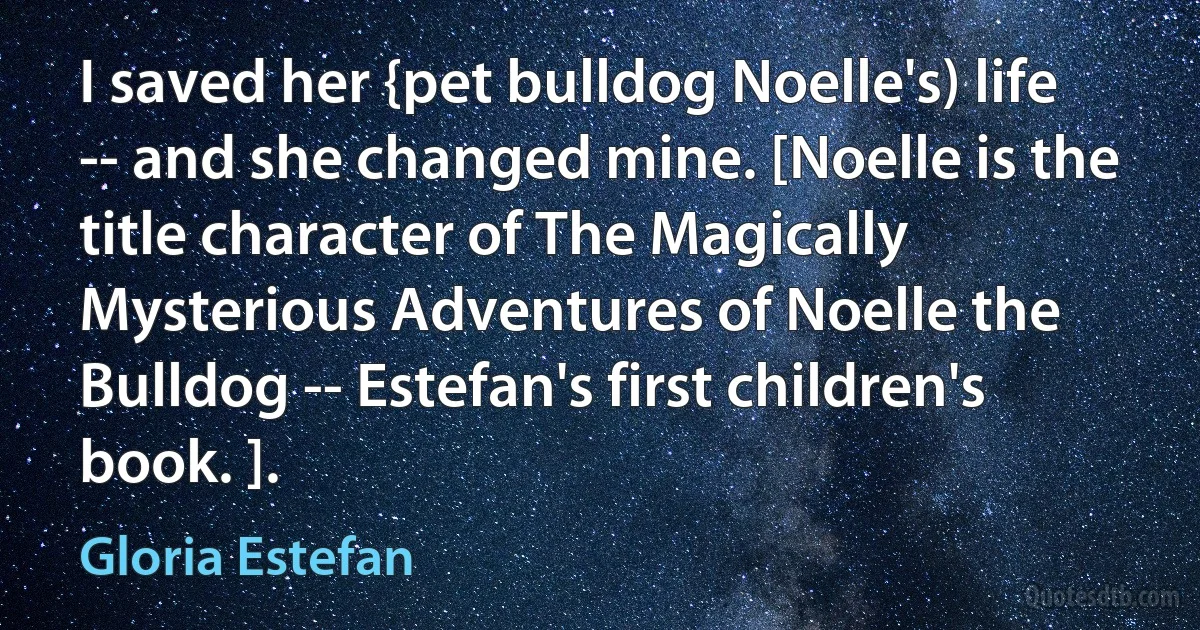 I saved her {pet bulldog Noelle's) life -- and she changed mine. [Noelle is the title character of The Magically Mysterious Adventures of Noelle the Bulldog -- Estefan's first children's book. ]. (Gloria Estefan)