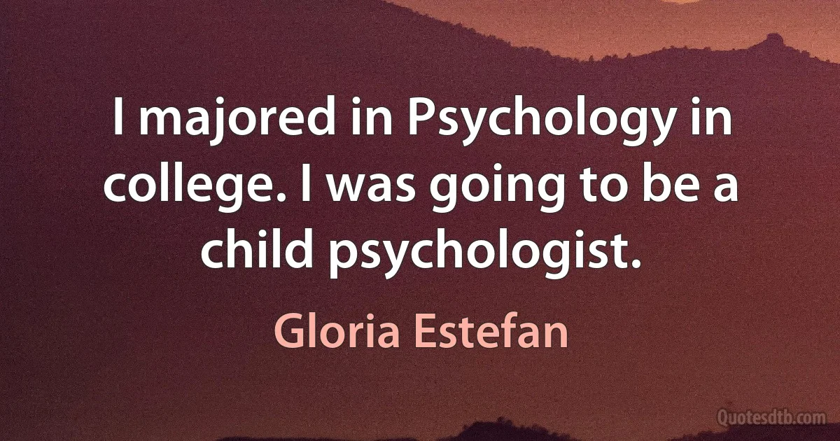 I majored in Psychology in college. I was going to be a child psychologist. (Gloria Estefan)