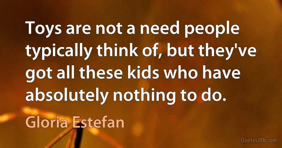 Toys are not a need people typically think of, but they've got all these kids who have absolutely nothing to do. (Gloria Estefan)