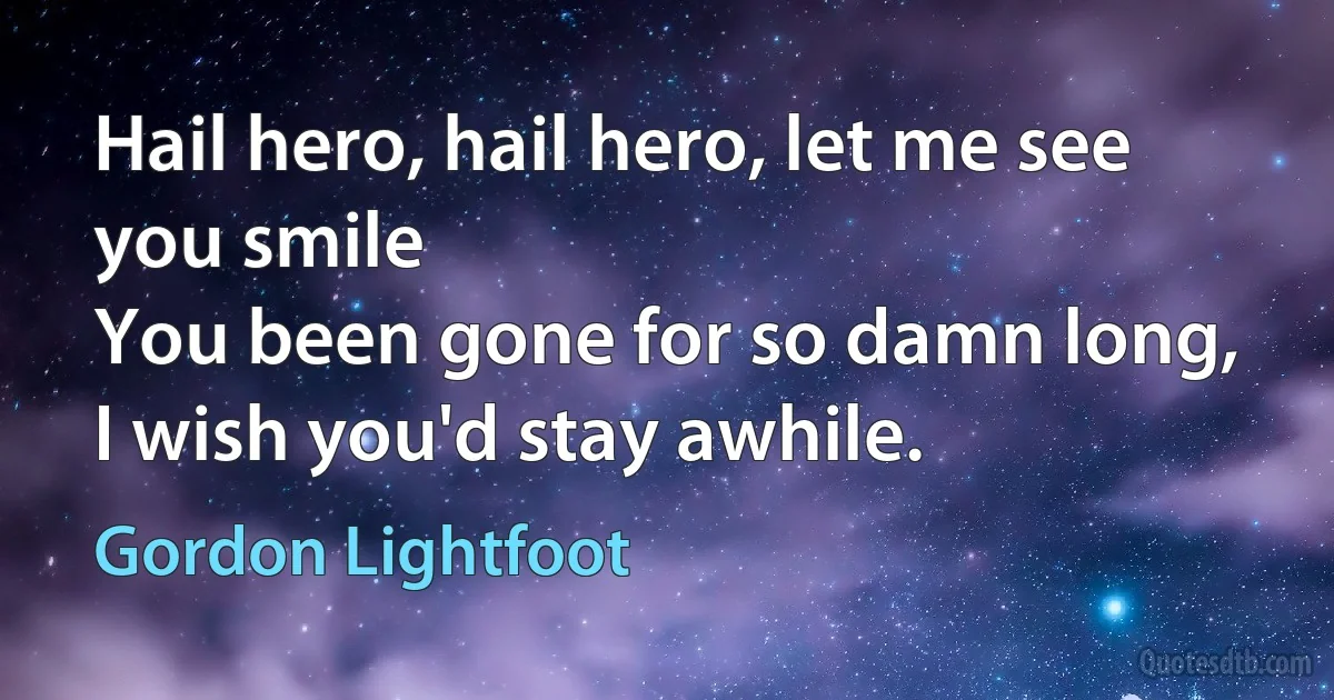 Hail hero, hail hero, let me see you smile
You been gone for so damn long, I wish you'd stay awhile. (Gordon Lightfoot)