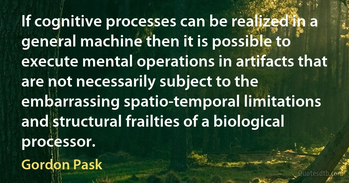 If cognitive processes can be realized in a general machine then it is possible to execute mental operations in artifacts that are not necessarily subject to the embarrassing spatio-temporal limitations and structural frailties of a biological processor. (Gordon Pask)