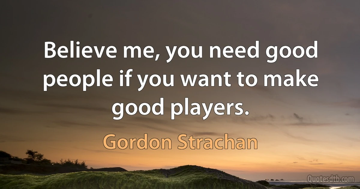 Believe me, you need good people if you want to make good players. (Gordon Strachan)