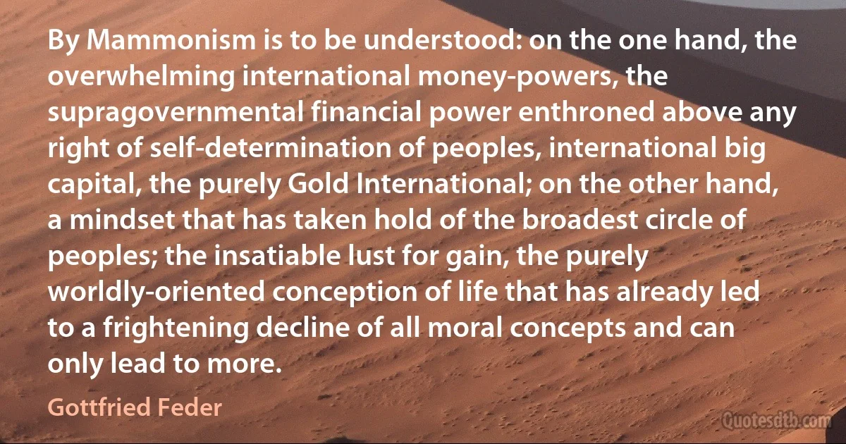 By Mammonism is to be understood: on the one hand, the overwhelming international money-powers, the supragovernmental financial power enthroned above any right of self-determination of peoples, international big capital, the purely Gold International; on the other hand, a mindset that has taken hold of the broadest circle of peoples; the insatiable lust for gain, the purely worldly-oriented conception of life that has already led to a frightening decline of all moral concepts and can only lead to more. (Gottfried Feder)