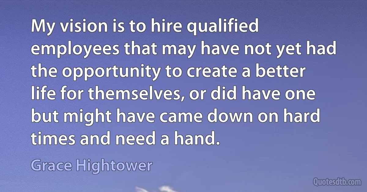 My vision is to hire qualified employees that may have not yet had the opportunity to create a better life for themselves, or did have one but might have came down on hard times and need a hand. (Grace Hightower)