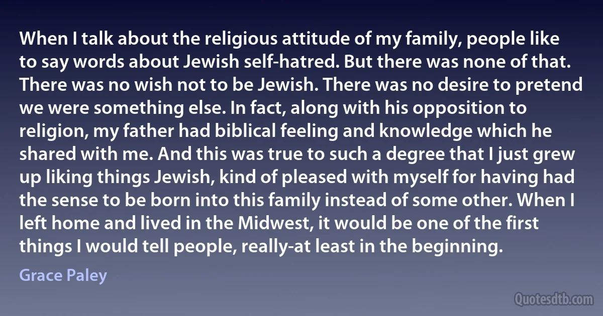 When I talk about the religious attitude of my family, people like to say words about Jewish self-hatred. But there was none of that. There was no wish not to be Jewish. There was no desire to pretend we were something else. In fact, along with his opposition to religion, my father had biblical feeling and knowledge which he shared with me. And this was true to such a degree that I just grew up liking things Jewish, kind of pleased with myself for having had the sense to be born into this family instead of some other. When I left home and lived in the Midwest, it would be one of the first things I would tell people, really-at least in the beginning. (Grace Paley)