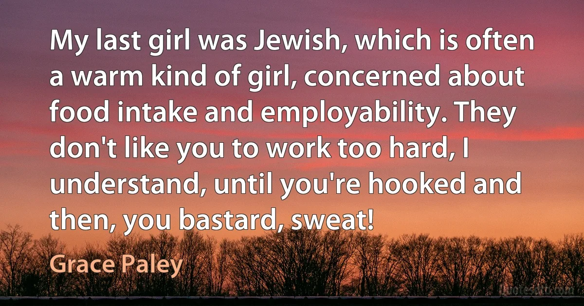 My last girl was Jewish, which is often a warm kind of girl, concerned about food intake and employability. They don't like you to work too hard, I understand, until you're hooked and then, you bastard, sweat! (Grace Paley)