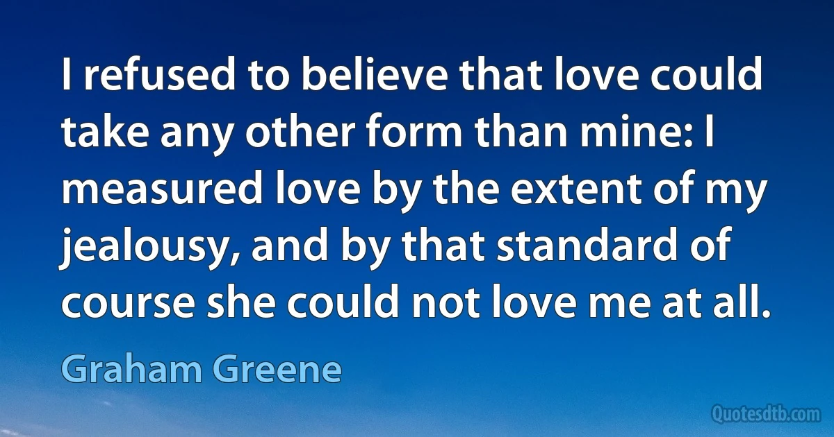 I refused to believe that love could take any other form than mine: I measured love by the extent of my jealousy, and by that standard of course she could not love me at all. (Graham Greene)