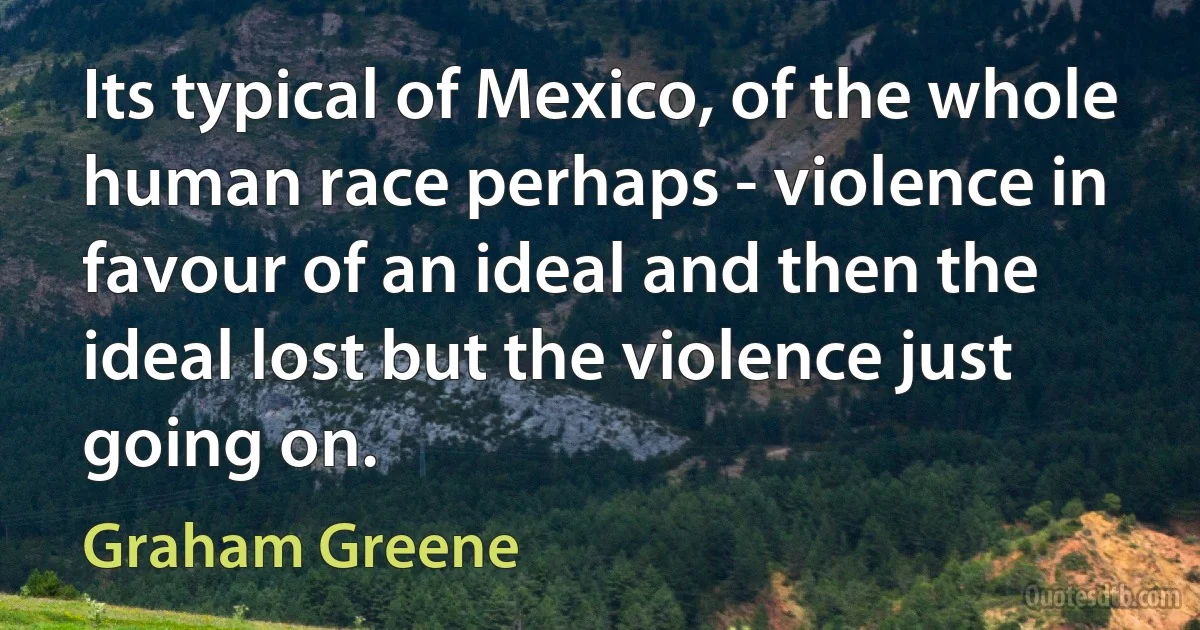 Its typical of Mexico, of the whole human race perhaps - violence in favour of an ideal and then the ideal lost but the violence just going on. (Graham Greene)