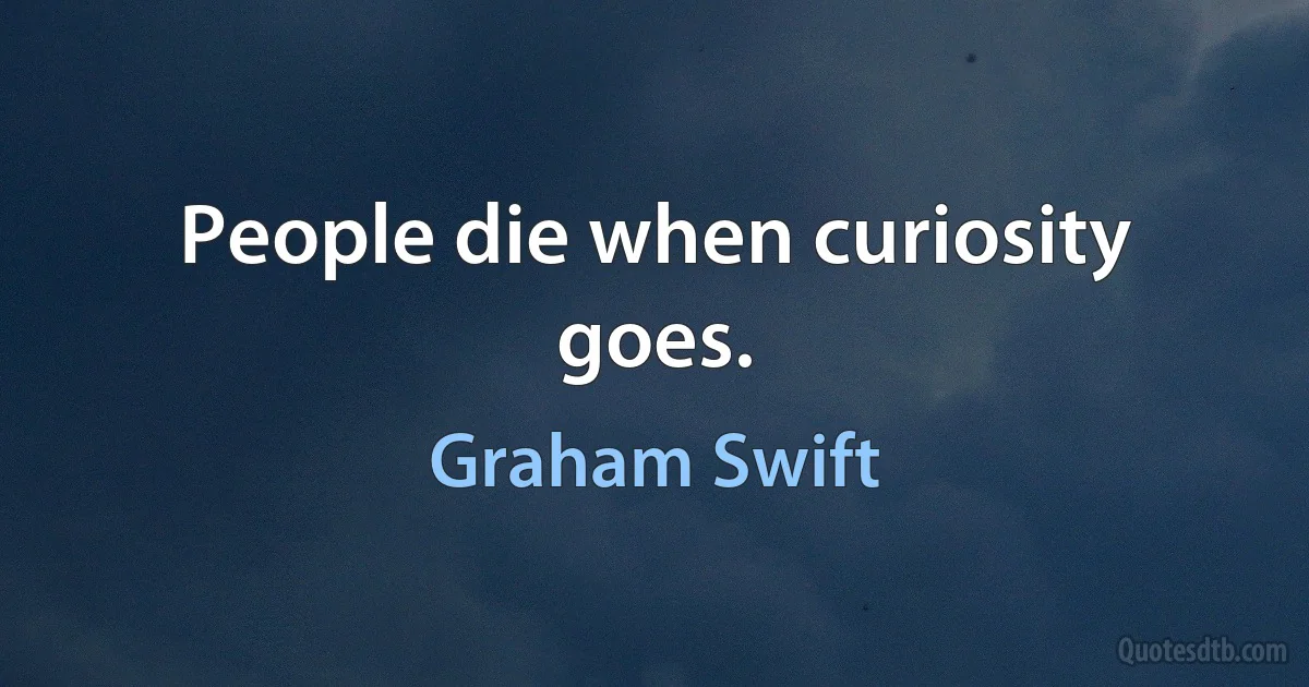 People die when curiosity goes. (Graham Swift)