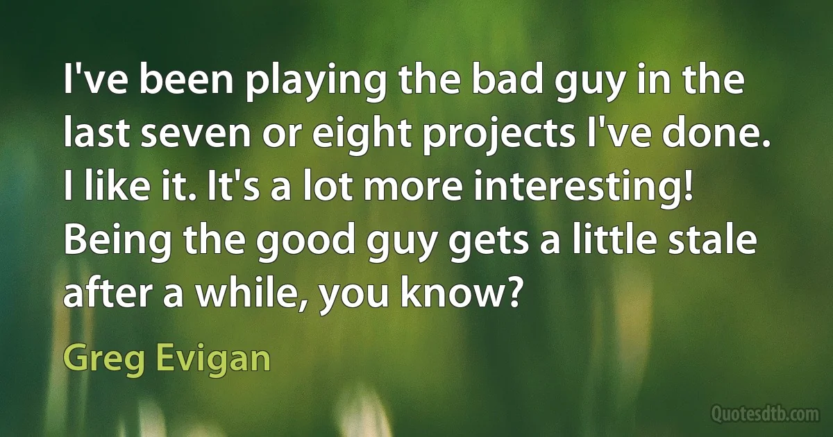 I've been playing the bad guy in the last seven or eight projects I've done. I like it. It's a lot more interesting! Being the good guy gets a little stale after a while, you know? (Greg Evigan)