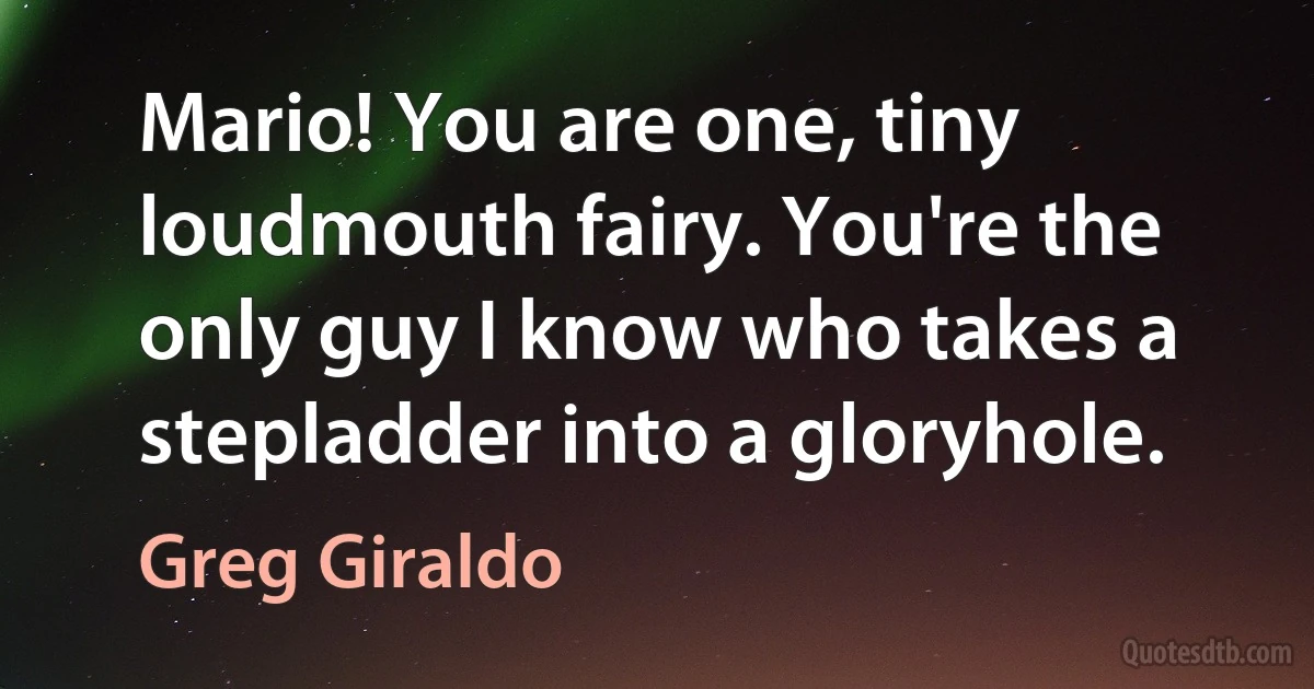 Mario! You are one, tiny loudmouth fairy. You're the only guy I know who takes a stepladder into a gloryhole. (Greg Giraldo)