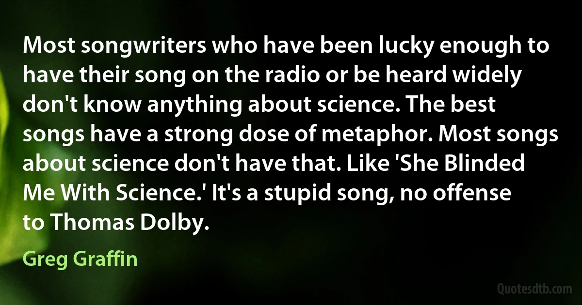 Most songwriters who have been lucky enough to have their song on the radio or be heard widely don't know anything about science. The best songs have a strong dose of metaphor. Most songs about science don't have that. Like 'She Blinded Me With Science.' It's a stupid song, no offense to Thomas Dolby. (Greg Graffin)