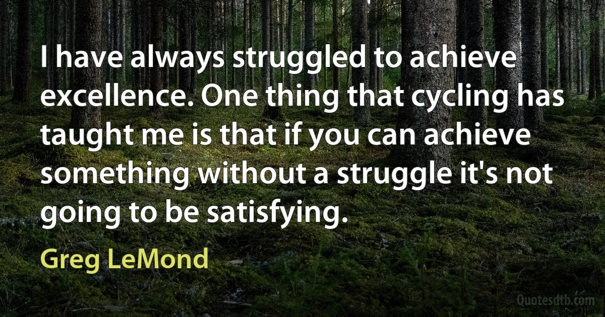 I have always struggled to achieve excellence. One thing that cycling has taught me is that if you can achieve something without a struggle it's not going to be satisfying. (Greg LeMond)