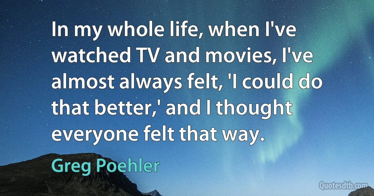 In my whole life, when I've watched TV and movies, I've almost always felt, 'I could do that better,' and I thought everyone felt that way. (Greg Poehler)