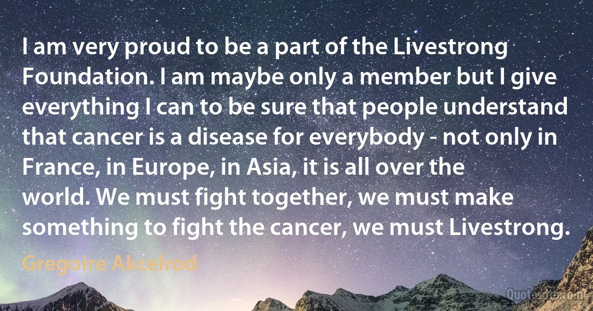 I am very proud to be a part of the Livestrong Foundation. I am maybe only a member but I give everything I can to be sure that people understand that cancer is a disease for everybody - not only in France, in Europe, in Asia, it is all over the world. We must fight together, we must make something to fight the cancer, we must Livestrong. (Gregoire Akcelrod)