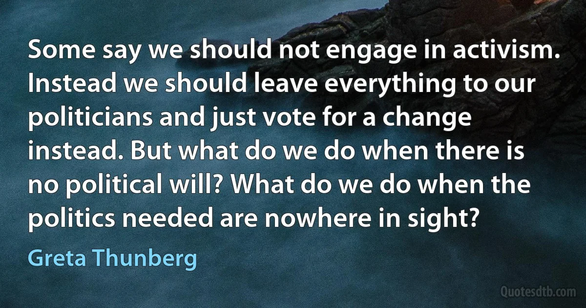 Some say we should not engage in activism. Instead we should leave everything to our politicians and just vote for a change instead. But what do we do when there is no political will? What do we do when the politics needed are nowhere in sight? (Greta Thunberg)