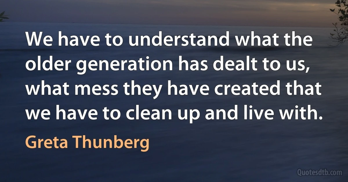 We have to understand what the older generation has dealt to us, what mess they have created that we have to clean up and live with. (Greta Thunberg)