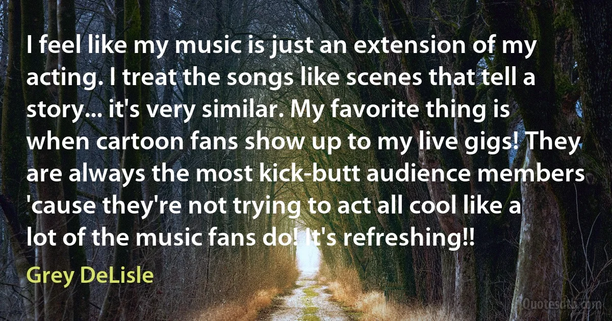 I feel like my music is just an extension of my acting. I treat the songs like scenes that tell a story... it's very similar. My favorite thing is when cartoon fans show up to my live gigs! They are always the most kick-butt audience members 'cause they're not trying to act all cool like a lot of the music fans do! It's refreshing!! (Grey DeLisle)