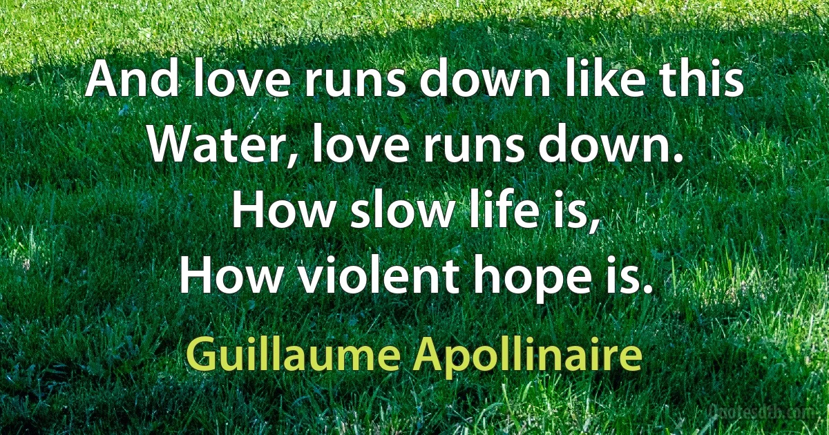 And love runs down like this
Water, love runs down.
How slow life is,
How violent hope is. (Guillaume Apollinaire)