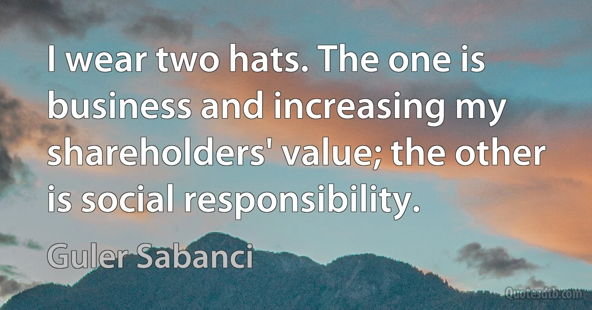 I wear two hats. The one is business and increasing my shareholders' value; the other is social responsibility. (Guler Sabanci)