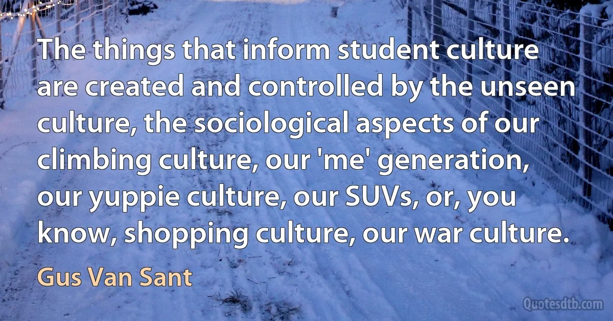 The things that inform student culture are created and controlled by the unseen culture, the sociological aspects of our climbing culture, our 'me' generation, our yuppie culture, our SUVs, or, you know, shopping culture, our war culture. (Gus Van Sant)