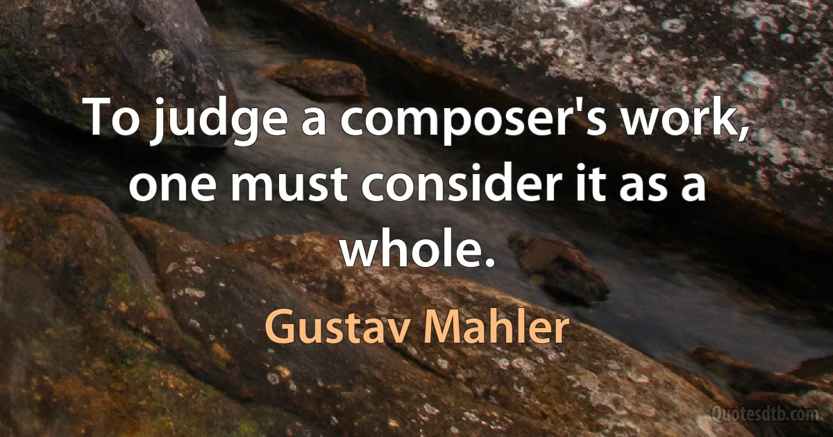 To judge a composer's work, one must consider it as a whole. (Gustav Mahler)